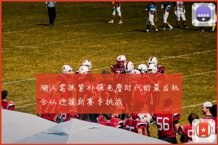湖人需抓紧补强老詹时代的最后机会以迎接新赛季挑战