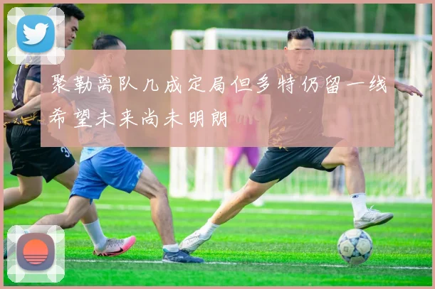 聚勒离队几成定局但多特仍留一线希望未来尚未明朗