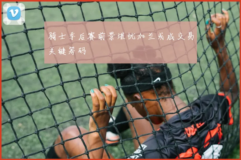 骑士季后赛前景堪忧加兰或成交易关键筹码
