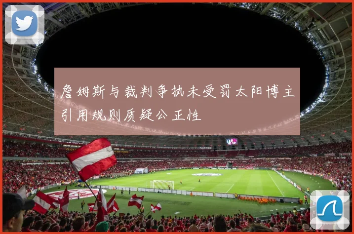 詹姆斯与裁判争执未受罚太阳博主引用规则质疑公正性