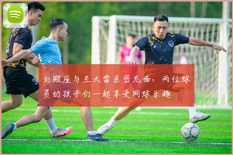 刘殿座与王大雷亲密见面，两位球员的孩子们一起享受网球乐趣