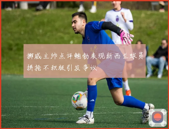 挪威主帅点评鲍勃表现新西兰球员拼抢不积极引发争议