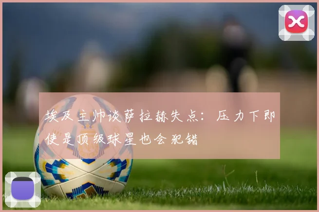 埃及主帅谈萨拉赫失点：压力下即使是顶级球星也会犯错