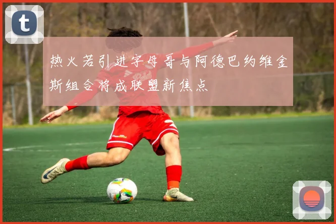 热火若引进字母哥与阿德巴约维金斯组合将成联盟新焦点
