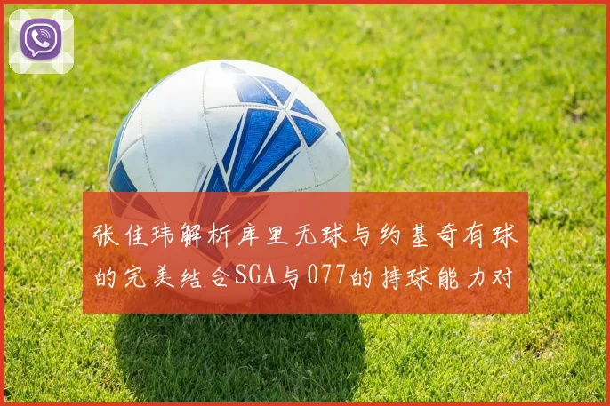 张佳玮解析库里无球与约基奇有球的完美结合SGA与077的持球能力对比文班的防守实力分析
