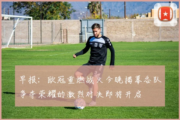 早报：欧冠重燃战火今晚揭幕各队争夺荣耀的激烈对决即将开启