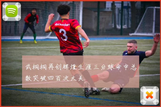 武桐桐再创辉煌生涯三分球命中总数突破四百次大关