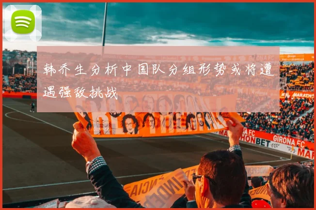 韩乔生分析中国队分组形势或将遭遇强敌挑战