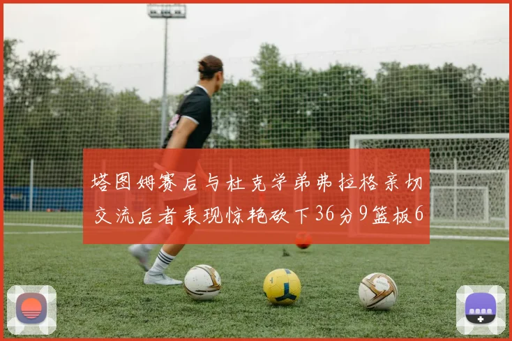 塔图姆赛后与杜克学弟弗拉格亲切交流后者表现惊艳砍下36分9篮板6助攻
