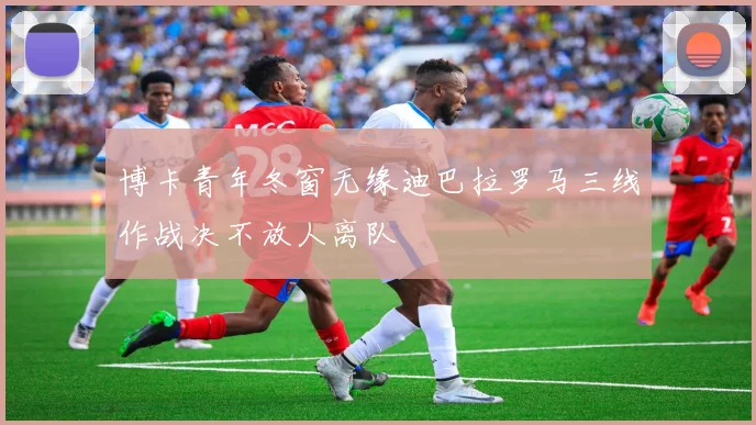 博卡青年冬窗无缘迪巴拉罗马三线作战决不放人离队