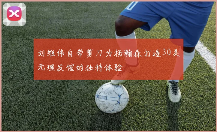 刘维伟自带剪刀为杨瀚森打造30美元理发馆的独特体验