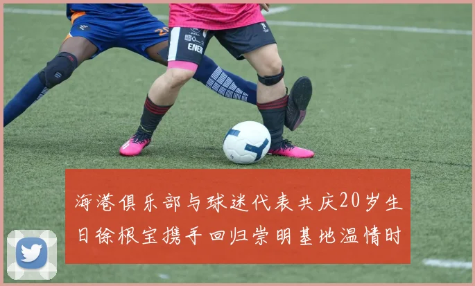 海港俱乐部与球迷代表共庆20岁生日徐根宝携手回归崇明基地温情时刻