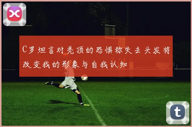 C罗坦言对秃顶的恐惧称失去头发将改变我的形象与自我认知
