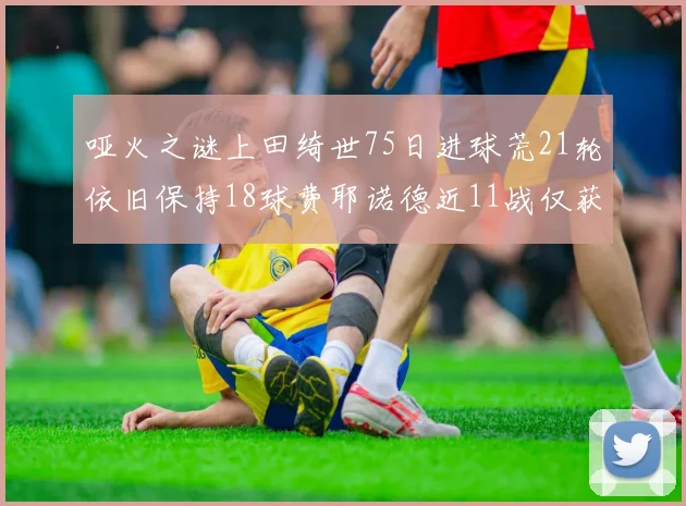 哑火之谜上田绮世75日进球荒21轮依旧保持18球费耶诺德近11战仅获3胜