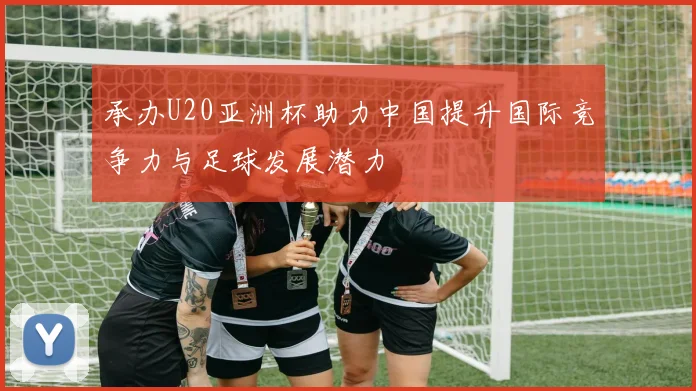 承办U20亚洲杯助力中国提升国际竞争力与足球发展潜力