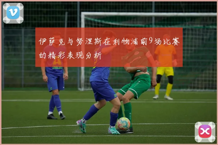伊萨克与努涅斯在利物浦前9场比赛的精彩表现分析
