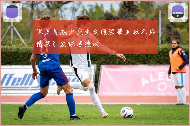 保罗与威少庆生合照温馨互动兄弟情深引发球迷热议