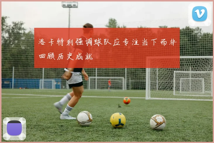 洛卡特利强调球队应专注当下而非回顾历史成就