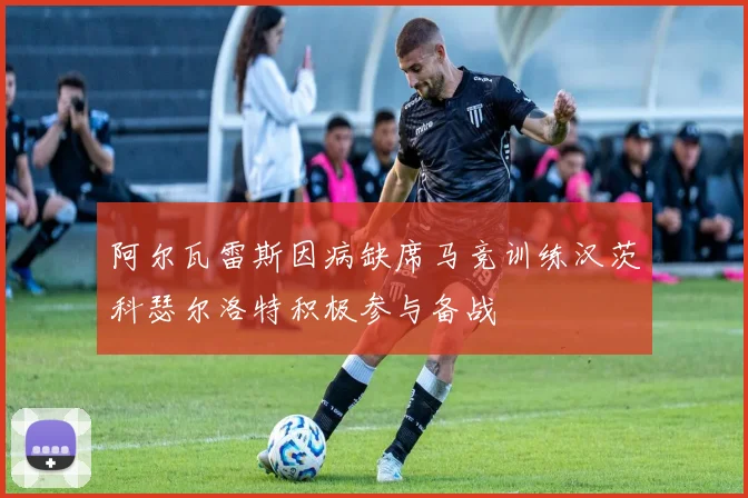 阿尔瓦雷斯因病缺席马竞训练汉茨科瑟尔洛特积极参与备战