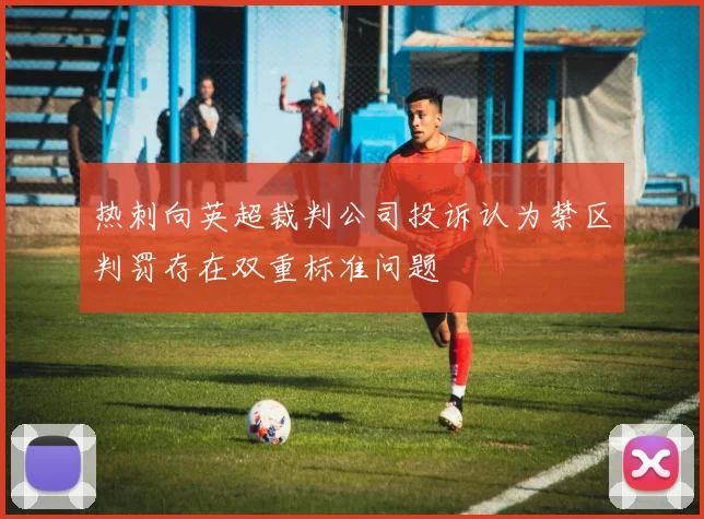 热刺向英超裁判公司投诉认为禁区判罚存在双重标准问题