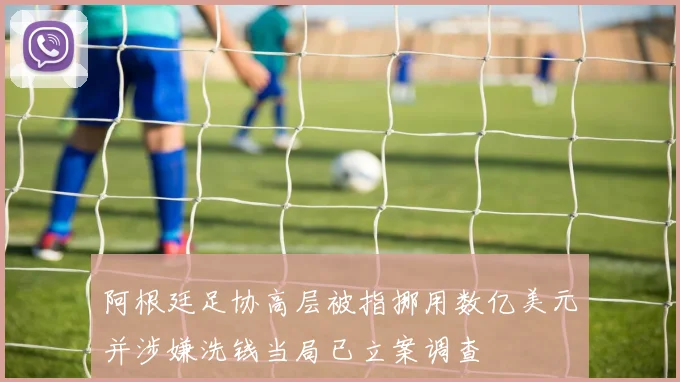 阿根廷足协高层被指挪用数亿美元并涉嫌洗钱当局已立案调查