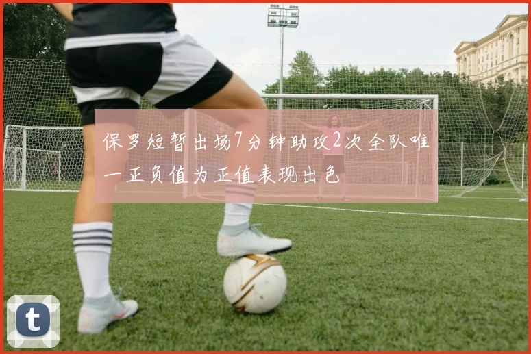 保罗短暂出场7分钟助攻2次全队唯一正负值为正值表现出色