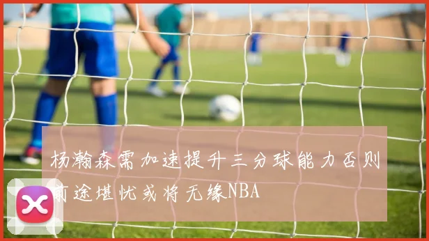 杨瀚森需加速提升三分球能力否则前途堪忧或将无缘NBA