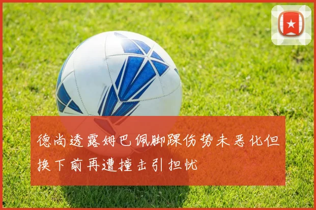 德尚透露姆巴佩脚踝伤势未恶化但换下前再遭撞击引担忧
