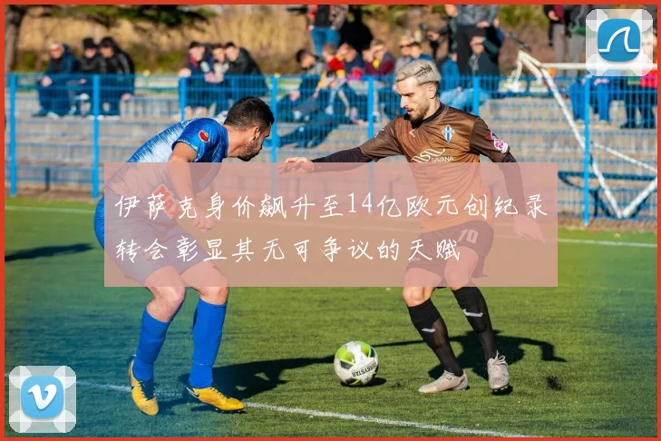 伊萨克身价飙升至14亿欧元创纪录转会彰显其无可争议的天赋