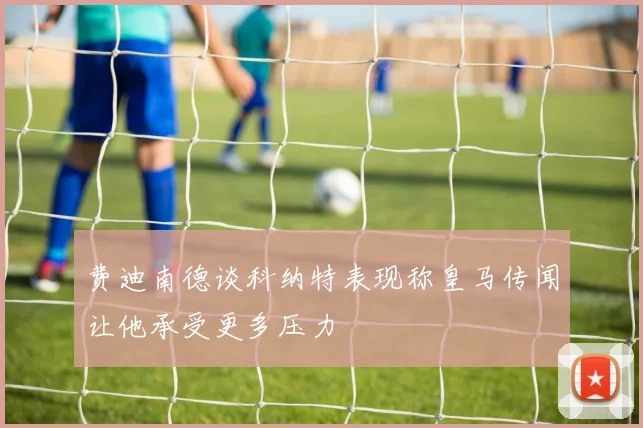 费迪南德谈科纳特表现称皇马传闻让他承受更多压力
