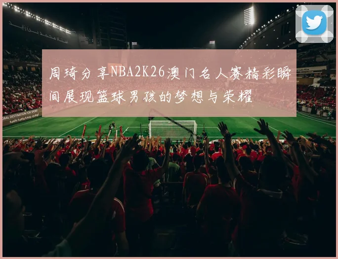周琦分享NBA2K26澳门名人赛精彩瞬间展现篮球男孩的梦想与荣耀