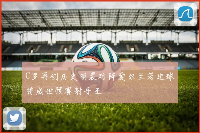 C罗再创历史明晨对阵爱尔兰若进球将成世预赛射手王